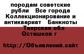 породам советские рубли - Все города Коллекционирование и антиквариат » Банкноты   . Тверская обл.,Осташков г.